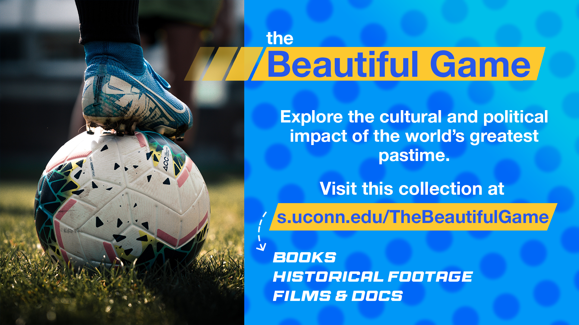 Featured Collection: The Beautiful Game. Explore the cultural and political impact of the world's greatest pastime. Find books, films, documentaries and footage at s.uconn.edu/TheBeautifulGame
