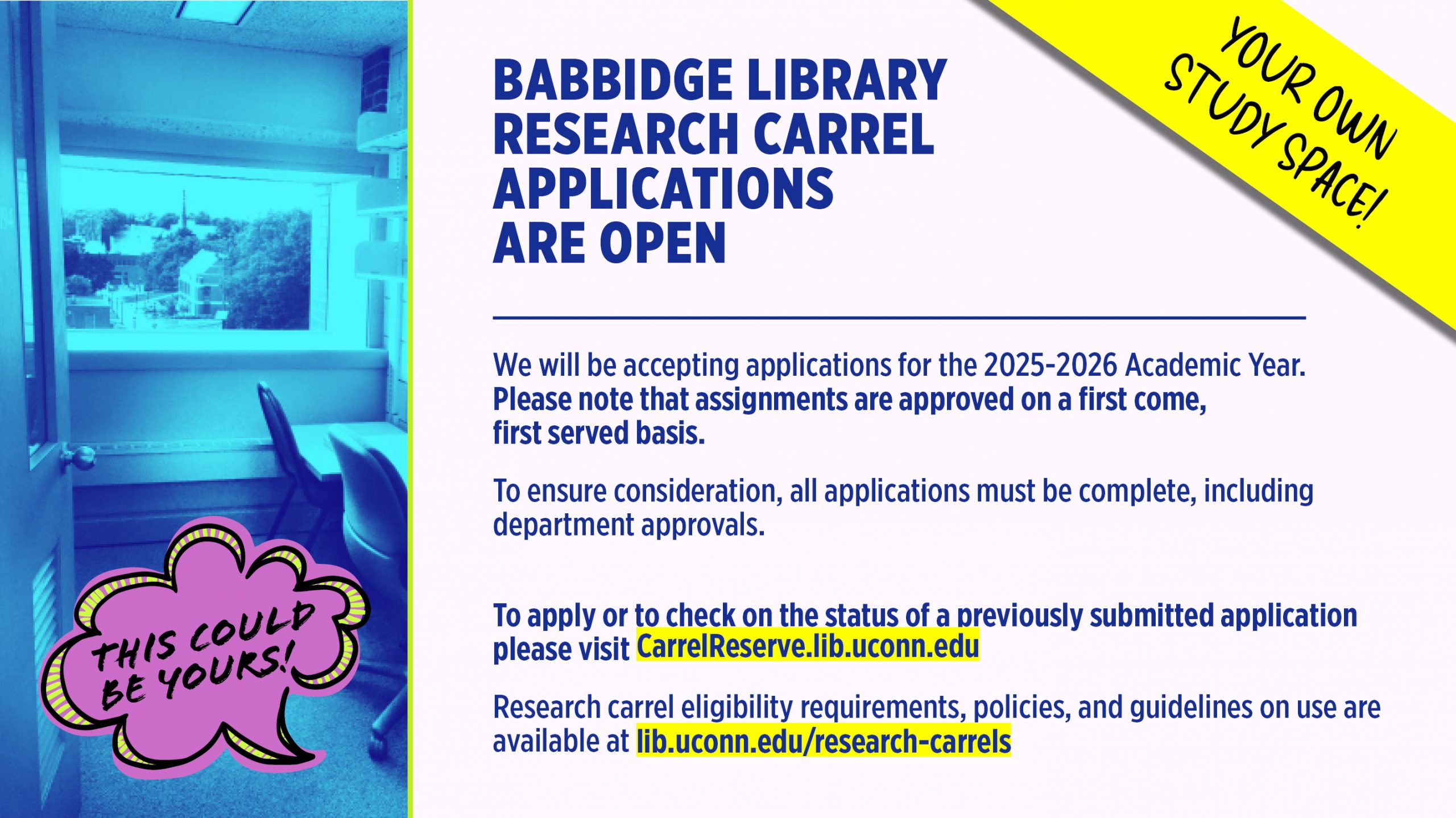 Apply for a Library Carrel Now The online application period for research carrels at the Homer Babbidge Library is now open and will run through Friday, September 12,2025 at 5:00pm. We will be accepting applications for the 2024-2025 Academic Year. Please note that assignments are approved on a first come, first served basis. To ensure consideration, all applications must be complete, including department approvals. To apply or to check on the status of a previously submitted application please visit carrelreserve.lib.uconn.edu. Research carrel eligibility requirements, policies, and guidelines on use are available at http://lib.uconn.edu/research-carrels/.